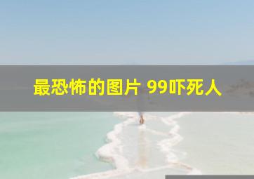 最恐怖的图片 99吓死人